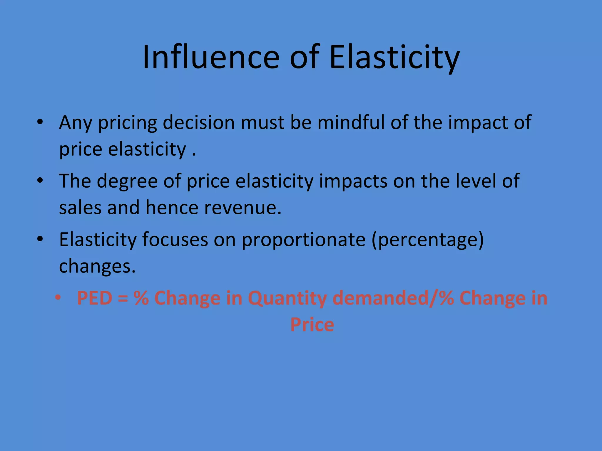 Influence of Elasticity Any pricing decision must be mindful of the impact of price elasticity . The degree of price elasticity impacts on the level of sales and hence revenue. Elasticity focuses on proportionate (percentage) changes. PED = % Change in Quantity demanded/% Change in Price 