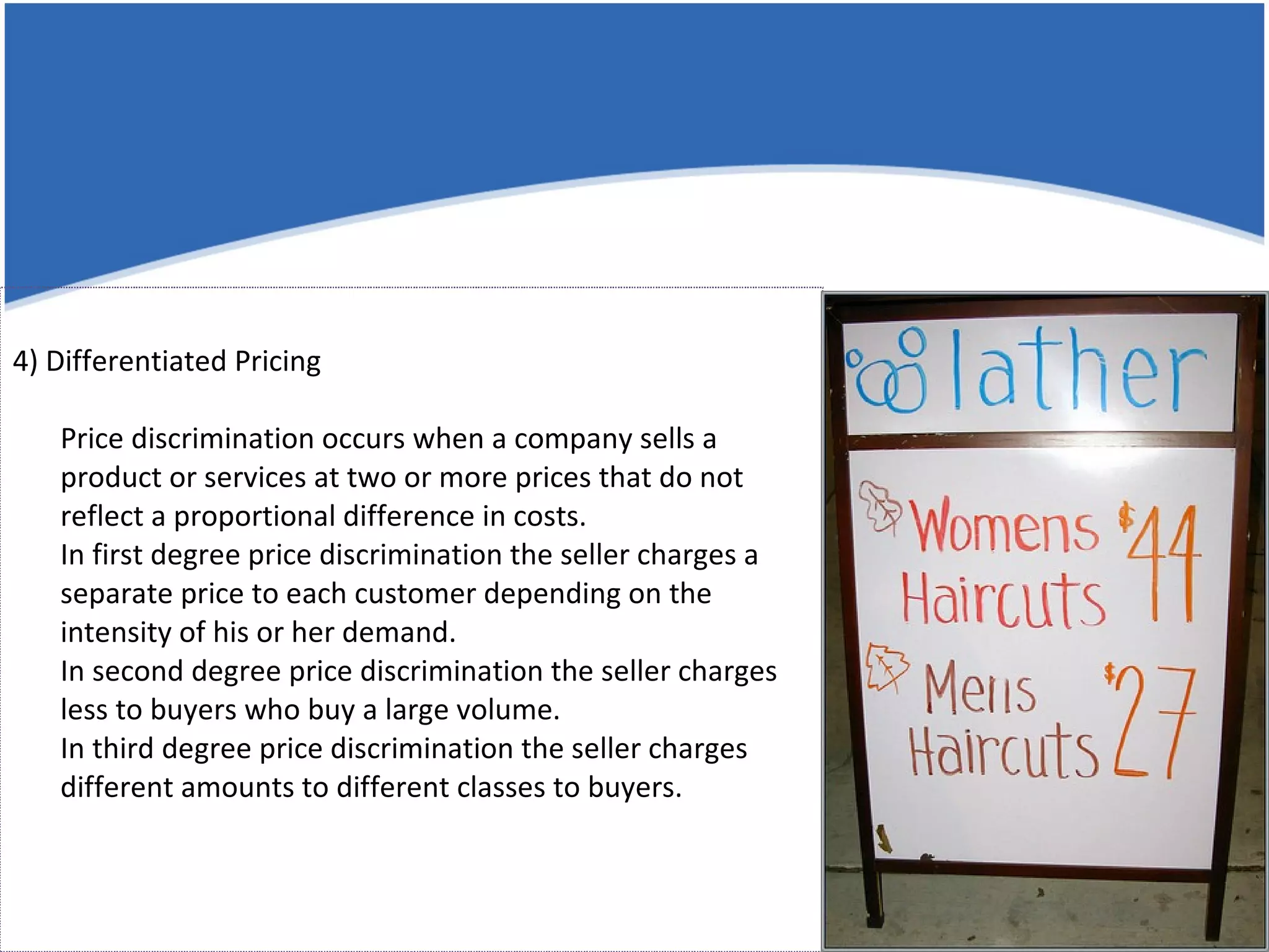 4) Differentiated Pricing Price discrimination occurs when a company sells a product or services at two or more prices that do not reflect a proportional difference in costs. In first degree price discrimination the seller charges a separate price to each customer depending on the intensity of his or her demand. In second degree price discrimination the seller charges less to buyers who buy a large volume. In third degree price discrimination the seller charges different amounts to different classes to buyers.  