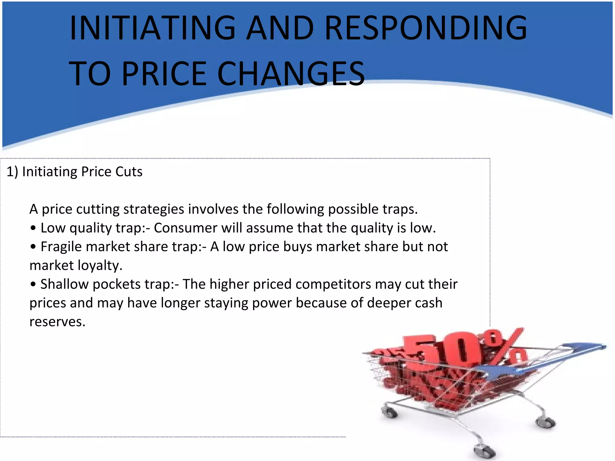 INITIATING AND RESPONDING TO PRICE CHANGES 1) Initiating Price Cuts A price cutting strategies involves the following possible traps. • Low quality trap:- Consumer will assume that the quality is low. • Fragile market share trap:- A low price buys market share but not market loyalty. • Shallow pockets trap:- The higher priced competitors may cut their prices and may have longer staying power because of deeper cash reserves. 