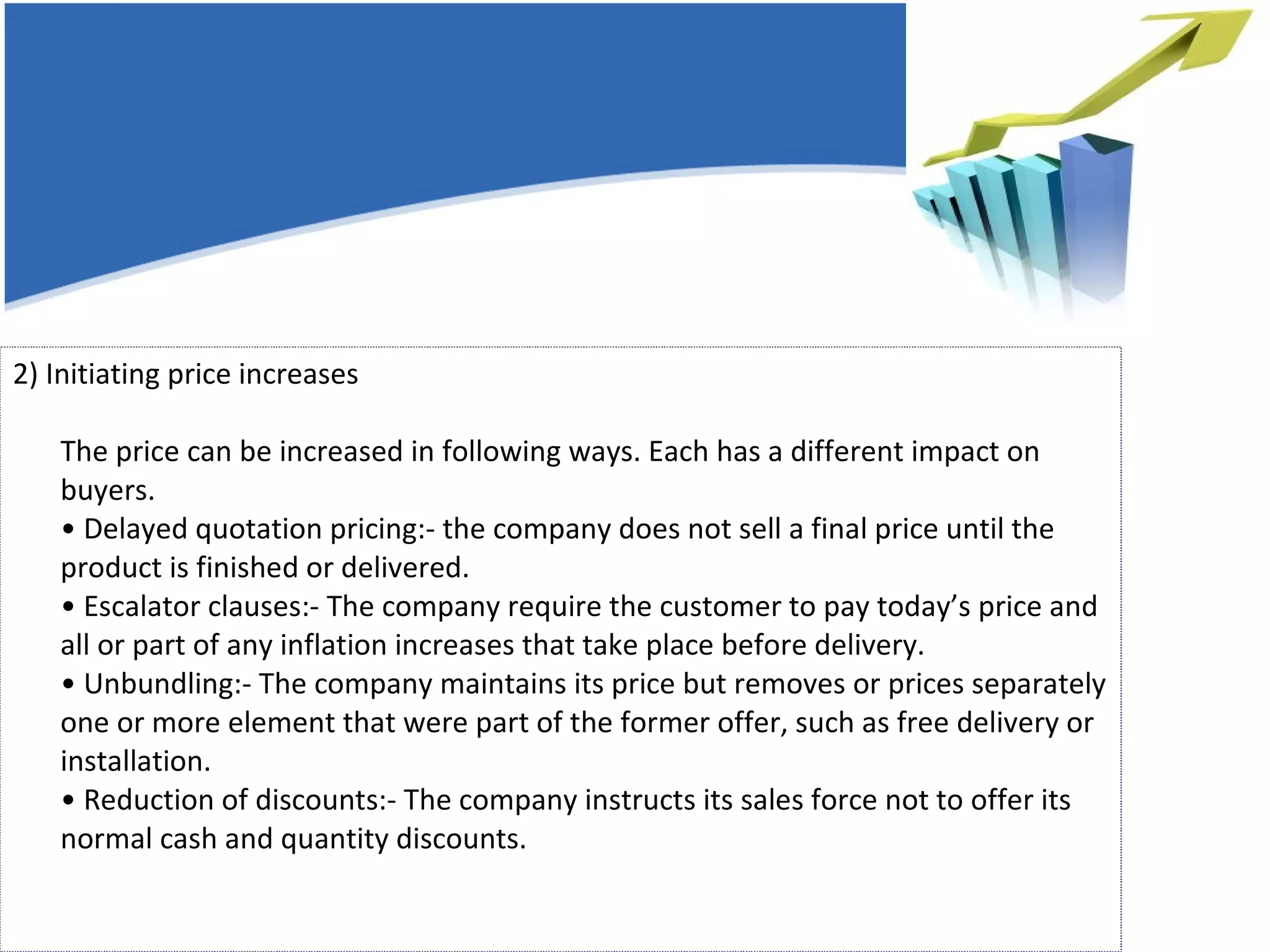 2) Initiating price increases  The price can be increased in following ways. Each has a different impact on buyers. • Delayed quotation pricing:- the company does not sell a final price until the product is finished or delivered.  • Escalator clauses:- The company require the customer to pay today’s price and all or part of any inflation increases that take place before delivery. • Unbundling:- The company maintains its price but removes or prices separately one or more element that were part of the former offer, such as free delivery or installation. • Reduction of discounts:- The company instructs its sales force not to offer its normal cash and quantity discounts. 