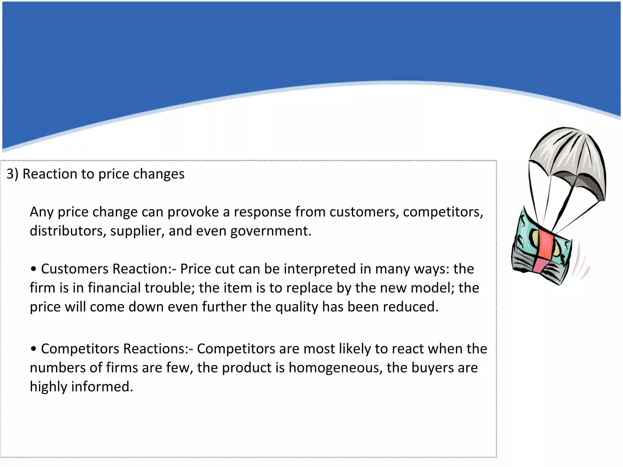3) Reaction to price changes Any price change can provoke a response from customers, competitors, distributors, supplier, and even government. • Customers Reaction:- Price cut can be interpreted in many ways: the firm is in financial trouble; the item is to replace by the new model; the price will come down even further the quality has been reduced. •  Competitors Reactions:- Competitors are most likely to react when the numbers of firms are few, the product is homogeneous, the buyers are highly informed. 