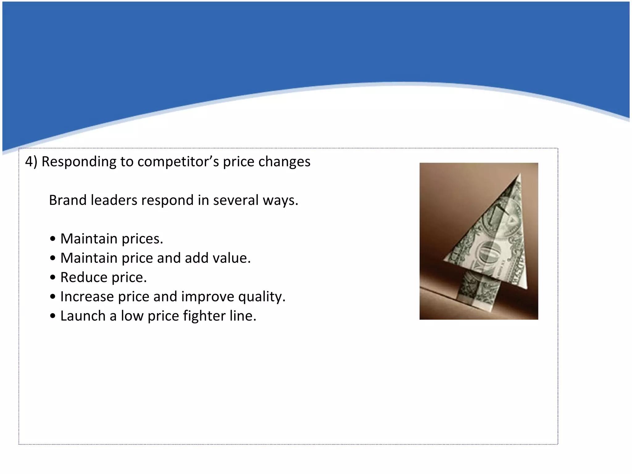 4) Responding to competitor’s price changes Brand leaders respond in several ways. • Maintain prices. • Maintain price and add value. • Reduce price. • Increase price and improve quality. • Launch a low price fighter line. 