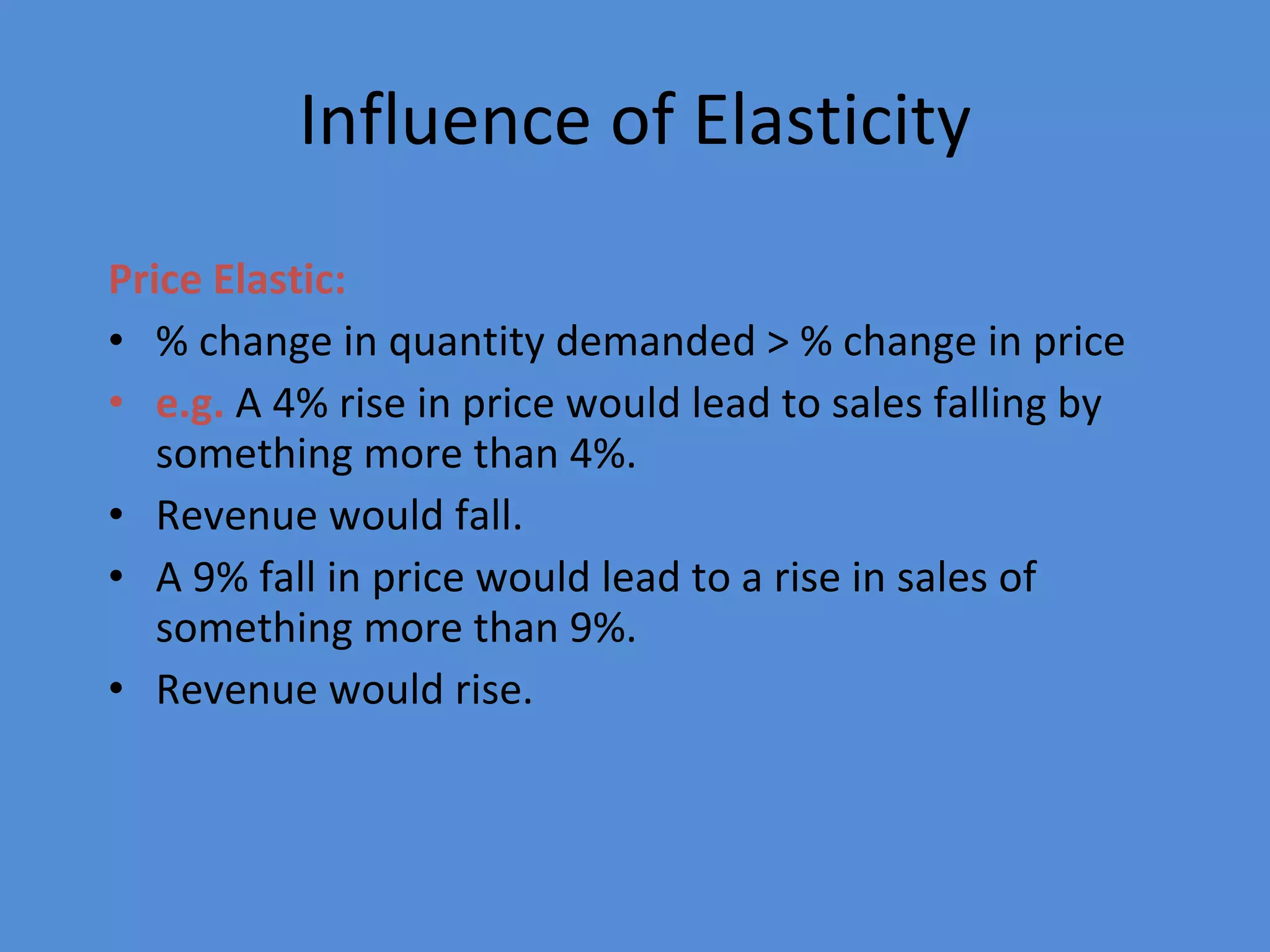 Influence of Elasticity Price Elastic: % change in quantity demanded > % change in price e.g.  A 4% rise in price would lead to sales falling by something more than 4%. Revenue would fall. A 9% fall in price would lead to a rise in sales of something more than 9%. Revenue would rise. 