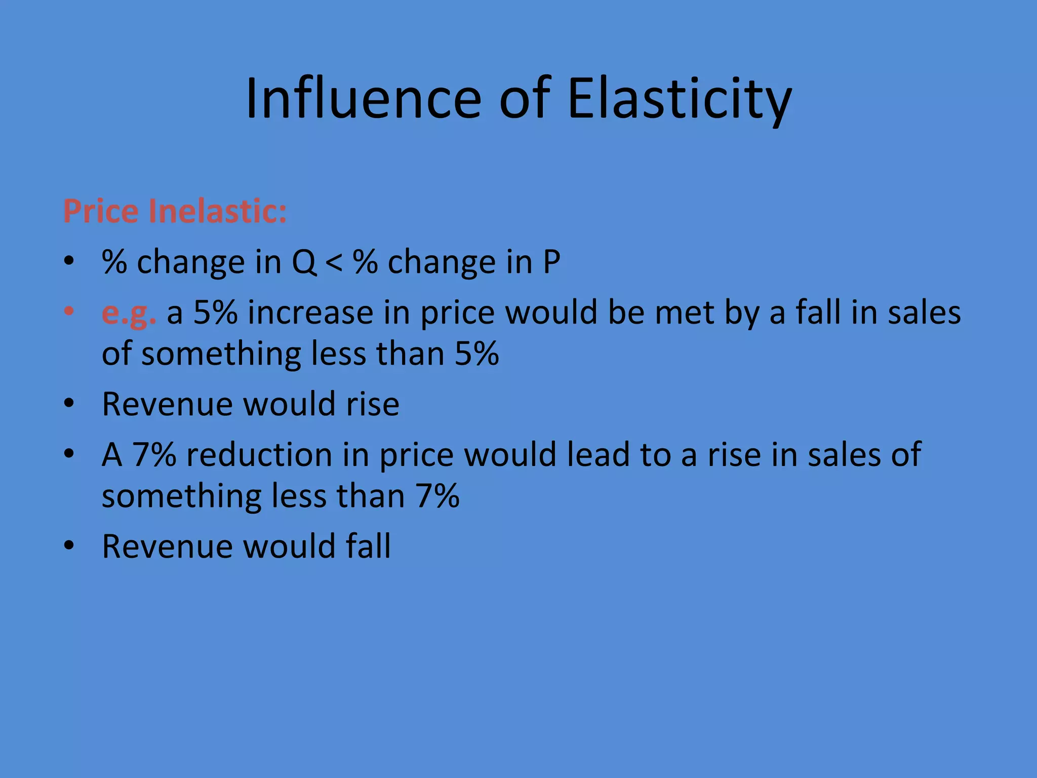 Influence of Elasticity Price Inelastic: % change in Q < % change in P e.g.  a 5% increase in price would be met by a fall in sales of something less than 5%  Revenue would rise A 7% reduction in price would lead to a rise in sales of something less than 7% Revenue would fall 