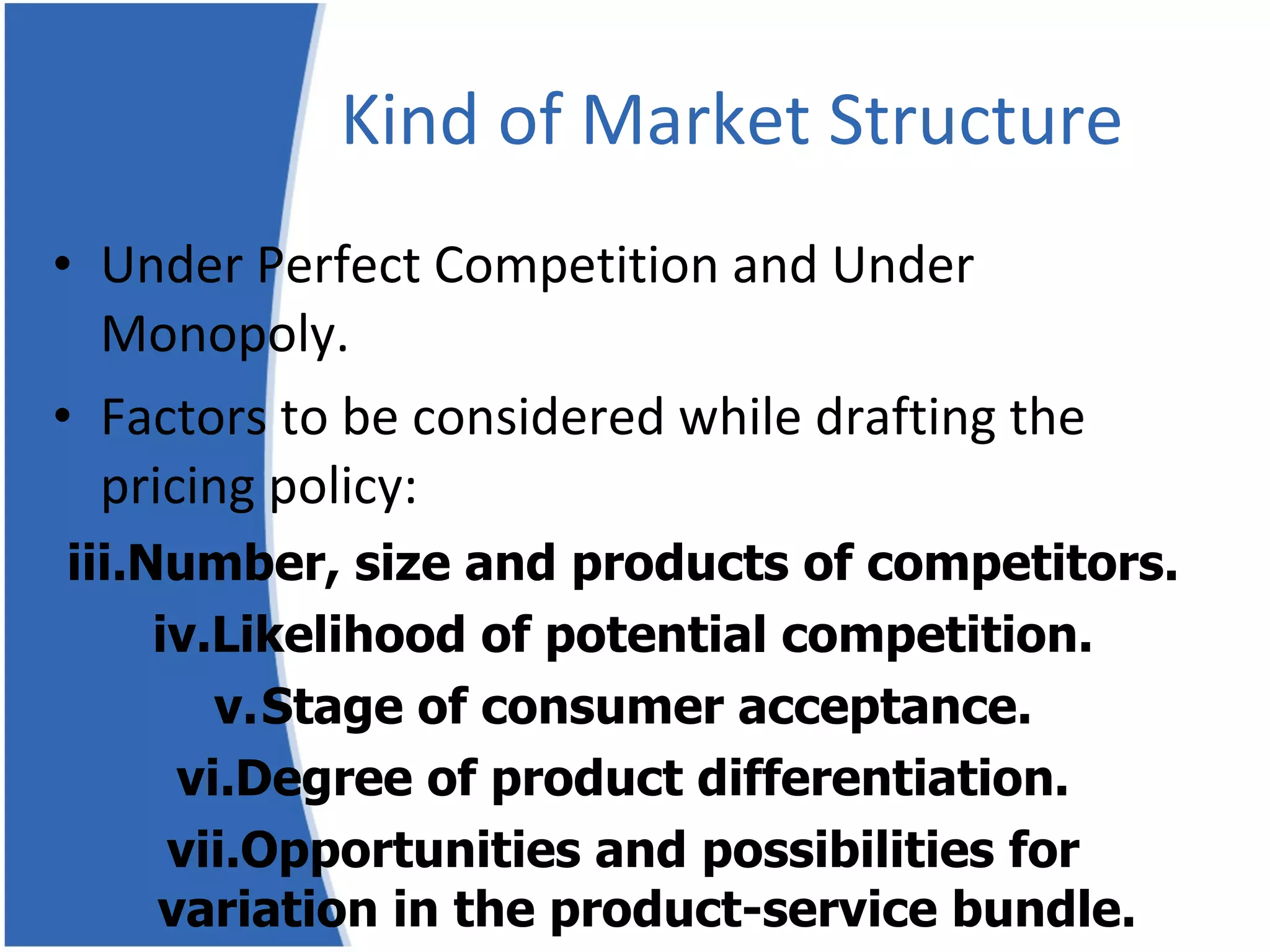 Kind of Market Structure Under Perfect Competition and Under Monopoly. Factors to be considered while drafting the pricing policy: Number, size and products of competitors. Likelihood of potential competition. Stage of consumer acceptance. Degree of product differentiation. Opportunities and possibilities for variation in the product-service bundle. 