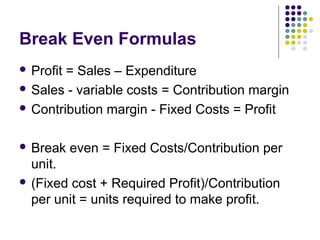 Break Even Formulas
 Profit= Sales – Expenditure
 Sales - variable costs = Contribution margin

 Contribution margin - Fixed Costs = Profit



 Break    even = Fixed Costs/Contribution per
  unit.
 (Fixed cost + Required Profit)/Contribution
  per unit = units required to make profit.
 