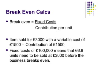 Break Even Calcs
 Break   even = Fixed Costs
                 Contribution per unit

 Item sold for £3000 with a variable cost of
  £1500 = Contribution of £1500
 Fixed costs of £100,000 means that 66.6
  units need to be sold at £3000 before the
  business breaks even.
 