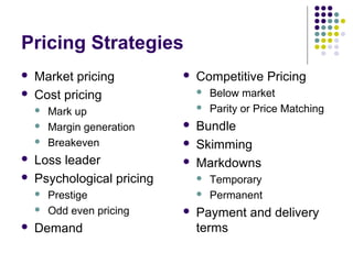 Pricing Strategies
   Market pricing             Competitive Pricing
   Cost pricing                   Below market
       Mark up                    Parity or Price Matching
       Margin generation      Bundle
       Breakeven              Skimming
   Loss leader                Markdowns
   Psychological pricing          Temporary
       Prestige                   Permanent
       Odd even pricing       Payment and delivery
   Demand                      terms
 