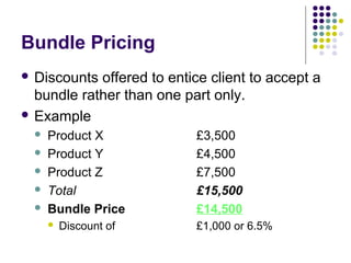 Bundle Pricing
 Discounts offered to entice client to accept a
  bundle rather than one part only.
 Example
     Product X             £3,500
     Product Y             £4,500
     Product Z             £7,500
     Total                 £15,500
     Bundle Price          £14,500
         Discount of       £1,000 or 6.5%
 