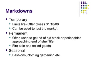 Markdowns
 Temporary
    Finite life- Offer closes 31/10/08
    Can be used to test the market
 Permanent
    Often used to get rid of old stock or perishables
     approaching end of shelf life
    Fire sale and soiled goods
 Seasonal
    Fashions, clothing gardening etc
 