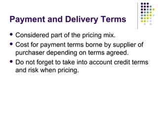 Payment and Delivery Terms
 Considered  part of the pricing mix.
 Cost for payment terms borne by supplier of
  purchaser depending on terms agreed.
 Do not forget to take into account credit terms
  and risk when pricing.
 