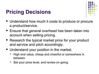 Pricing Decisions
   Understand how much it costs to produce or procure
    a product/service.
   Ensure that general overhead has been taken into
    account when setting pricing.
   Research the typical market price for your product
    and service and pitch accordingly.
   Understand your position in the market.
       High end value, cheap and cheerful or somewhere in
        between.
       Set your price level, and review on going.
 