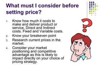 What must I consider before
setting price?
1.   Know how much it costs to
     make and deliver product or
     service. Direct and Indirect
     costs. Fixed and Variable costs.
2.   Know your breakeven point
3.   Research current prices in the
     market.
4.   Consider your market
     positioning and competitive
     advantage as this is likely to
     impact directly on your choice of
     pricing strategy.
 