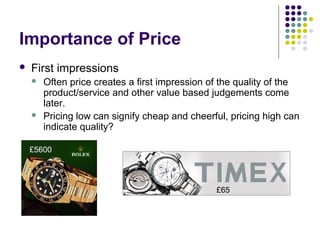 Importance of Price
   First impressions
       Often price creates a first impression of the quality of the
        product/service and other value based judgements come
        later.
       Pricing low can signify cheap and cheerful, pricing high can
        indicate quality?

    £5600




                                                £65
 