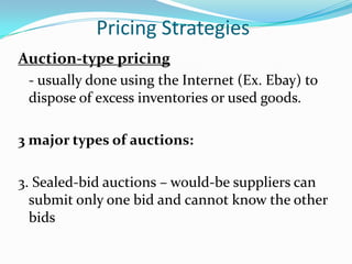 Pricing Strategies
Auction-type pricing
 - usually done using the Internet (Ex. Ebay) to
 dispose of excess inventories or used goods.

3 major types of auctions:

3. Sealed-bid auctions – would-be suppliers can
  submit only one bid and cannot know the other
  bids
 