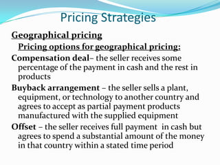 Pricing Strategies
Geographical pricing
 Pricing options for geographical pricing:
Compensation deal– the seller receives some
 percentage of the payment in cash and the rest in
 products
Buyback arrangement – the seller sells a plant,
 equipment, or technology to another country and
 agrees to accept as partial payment products
 manufactured with the supplied equipment
Offset – the seller receives full payment in cash but
 agrees to spend a substantial amount of the money
 in that country within a stated time period
 