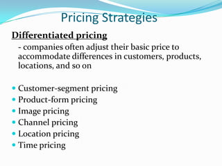 Pricing Strategies
Differentiated pricing
 - companies often adjust their basic price to
 accommodate differences in customers, products,
 locations, and so on

 Customer-segment pricing
 Product-form pricing
 Image pricing
 Channel pricing
 Location pricing
 Time pricing
 
