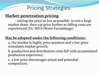 Pricing Strategies
Market-penetration pricing
     - setting the price as low as possible to win a large
 market share, then cut price further as falling costs are
 experienced (Ex: IKEA Home Furnishings)

May be adopted under the following conditions:
 a. the market is highly price sensitive and a low price
 stimulates market growth;
 b. production and distribution costs fall with accumulated
 production experience;
 c. a low price discourages actual and potential
 competition.
 