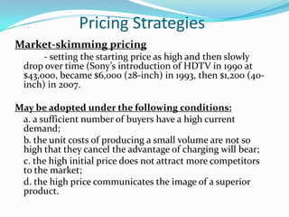 Pricing Strategies
Market-skimming pricing
       - setting the starting price as high and then slowly
  drop over time (Sony’s introduction of HDTV in 1990 at
  $43,000, became $6,000 (28-inch) in 1993, then $1,200 (40-
  inch) in 2007.

May be adopted under the following conditions:
 a. a sufficient number of buyers have a high current
 demand;
 b. the unit costs of producing a small volume are not so
 high that they cancel the advantage of charging will bear;
 c. the high initial price does not attract more competitors
 to the market;
 d. the high price communicates the image of a superior
 product.
 