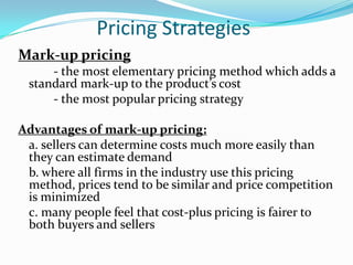 Pricing Strategies
Mark-up pricing
     - the most elementary pricing method which adds a
 standard mark-up to the product’s cost
     - the most popular pricing strategy

Advantages of mark-up pricing:
 a. sellers can determine costs much more easily than
 they can estimate demand
 b. where all firms in the industry use this pricing
 method, prices tend to be similar and price competition
 is minimized
 c. many people feel that cost-plus pricing is fairer to
 both buyers and sellers
 