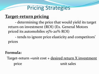 Pricing Strategies
Target-return pricing
     - determining the price that would yield its target
 return on investment (ROI) (Ex. General Motors
 priced its automobiles 15%-20% ROI)
     - tends to ignore price elasticity and competitors’
 prices

Formula:
 Target-return =unit cost + desired return X investment
     price                        unit sales
 