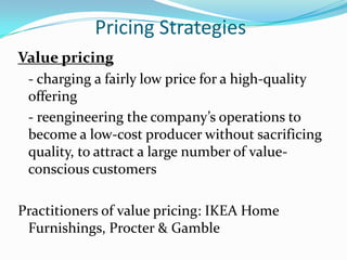Pricing Strategies
Value pricing
 - charging a fairly low price for a high-quality
 offering
 - reengineering the company’s operations to
 become a low-cost producer without sacrificing
 quality, to attract a large number of value-
 conscious customers

Practitioners of value pricing: IKEA Home
 Furnishings, Procter & Gamble
 