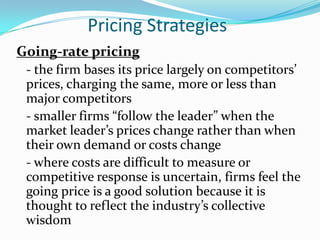 Pricing Strategies
Going-rate pricing
 - the firm bases its price largely on competitors’
 prices, charging the same, more or less than
 major competitors
 - smaller firms “follow the leader” when the
 market leader’s prices change rather than when
 their own demand or costs change
 - where costs are difficult to measure or
 competitive response is uncertain, firms feel the
 going price is a good solution because it is
 thought to reflect the industry’s collective
 wisdom
 