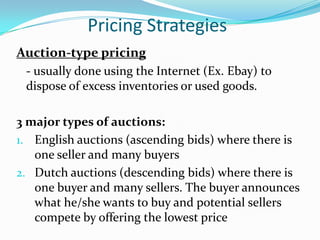 Pricing Strategies
Auction-type pricing
 - usually done using the Internet (Ex. Ebay) to
 dispose of excess inventories or used goods.

3 major types of auctions:
1. English auctions (ascending bids) where there is
   one seller and many buyers
2. Dutch auctions (descending bids) where there is
   one buyer and many sellers. The buyer announces
   what he/she wants to buy and potential sellers
   compete by offering the lowest price
 