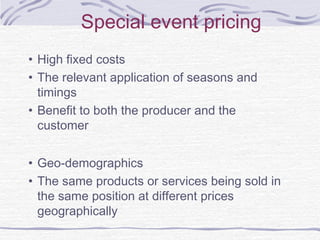 • High fixed costs
• The relevant application of seasons and
timings
• Benefit to both the producer and the
customer
• Geo-demographics
• The same products or services being sold in
the same position at different prices
geographically
Special event pricing
 
