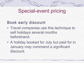 Special-event pricing
Book early discount
• Travel companies use this technique to
sell holidays several months
beforehand.
• A holiday booked for July but paid for in
January may command a significant
discount.
 