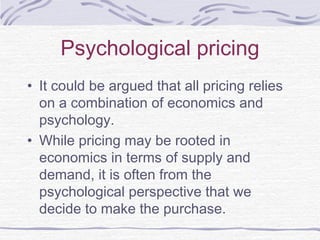 Psychological pricing
• It could be argued that all pricing relies
on a combination of economics and
psychology.
• While pricing may be rooted in
economics in terms of supply and
demand, it is often from the
psychological perspective that we
decide to make the purchase.
 