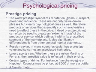 Psychological pricing
Prestige pricing
• The word 'prestige' symbolizes reputation, glamour, respect,
power and influence. These are not only 'value-driven'
phrases but clearly psychological ones as well. Therefore
products or services that exemplify such characteristics
need to reflect these in the price. Indeed prestige pricing
can often be used to create an 'extreme image' of the
product or service, which defines it within its prescribed
segment of the marketplace. It also significantly
differentiates it from other general market segments.
• Russian caviar. In many countries caviar has a prestige
value and so carries an associated high price.
• Luxury sports cars. Whether these are Aston Martins or
Ferraris, their prestige value is reflected in their pricing.
• Certain types of drinks. For instance fine cham­pagne or
Napoleon Cognacs may be priced at €500 or more a bottle.
• A five-star hotel.
 