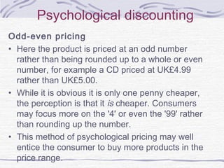 Psychological discounting
Odd-even pricing
• Here the product is priced at an odd number
rather than being rounded up to a whole or even
number, for example a CD priced at UK£4.99
rather than UK£5.00.
• While it is obvious it is only one penny cheaper,
the perception is that it is cheaper. Consumers
may focus more on the '4' or even the '99' rather
than rounding up the number.
• This method of psychological pricing may well
entice the consumer to buy more products in the
price range.
 