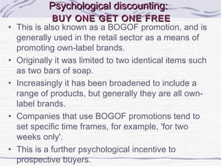 Psychological discounting:Psychological discounting:
BUY ONE GET ONE FREEBUY ONE GET ONE FREE
• This is also known as a BOGOF promotion, and is
generally used in the retail sector as a means of
promoting own-label brands.
• Originally it was limited to two identical items such
as two bars of soap.
• Increasingly it has been broadened to include a
range of products, but generally they are all own-
label brands.
• Companies that use BOGOF promotions tend to
set specific time frames, for example, 'for two
weeks only'.
• This is a further psychological incentive to
prospective buyers.
 