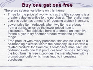 Buy one get one freeBuy one get one free
There are several variations on this theme:
• Three for the price of two, which as the title suggests is a
greater value incentive to the purchaser. The retailer may
use this option as a means of reducing a stock inventory.
• Lower price item reduced: when two items are bought
from a particular range the lower-priced item is
discounted. The objective here is to create an incentive
for the buyer to try another product within the product
range.
• Free product with every purchase: this can be used as a
co-branding exercise where the company links up with a
related product: for example, a toothpaste manufacturer
co-brands with one that produces toothbrushes. Although
the toothbrush is free it provides the manufacturer with a
promotional outlet which may lead to increasing
purchases
 