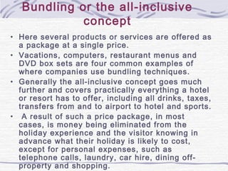 Bundling or the all-inclusive
concept
• Here several products or services are offered as
a package at a single price.
• Vacations, computers, restaurant menus and
DVD box sets are four common examples of
where companies use bundling techniques.
• Generally the all-inclusive concept goes much
further and covers practically everything a hotel
or resort has to offer, including all drinks, taxes,
transfers from and to airport to hotel and sports.
• A result of such a price package, in most
cases, is money being eliminated from the
holiday experience and the visitor knowing in
advance what their holiday is likely to cost,
except for personal expenses, such as
telephone calls, laundry, car hire, dining off-
property and shopping.
 