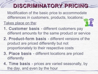 DISCRIMINATORY PRICINGDISCRIMINATORY PRICING
Modification of the basic price to accommodate
differences in customers, products, locations:
Takes place on the:
1. Customer basis - different customers pay
different amounts for the same product or service
2. Product-form basis - different versions of the
product are priced differently but not
proportionately to their respective costs
3. Place basis - different locations are priced
differently
4. Time basis - prices are varied seasonally, by
the day, and even by the hour
 