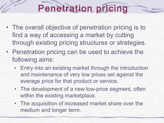 Penetration pricing
• The overall objective of penetration pricing is to
find a way of accessing a market by cutting
through existing pricing structures or strategies.
• Penetration pricing can be used to achieve the
following aims:
• Entry into an existing market through the introduction
and maintenance of very low prices set against the
average price for that product or service.
• The development of a new low-price segment, often
within the existing marketplace.
• The acquisition of increased market share over the
medium and longer term.
 