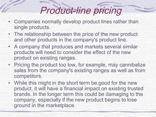 Product-line pricing
• Companies normally develop product lines rather than
single products.
• The relationship between the price of the new product
and other products in the company's product line.
• A company that produces and markets several similar
products will need to consider the effect of the new
product on existing ranges.
• Pricing the product too low, for example, may cannibalize
sales from the company's existing ranges as well as from
competitors.
• While this might in the short term be good for the new
product, it will have a financial impact on existing trusted
brands. In the longer term this could be damaging to the
company, especially if the new product begins to lose
ground in the marketplace.
 