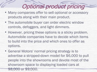 Optional product pricing
• Many companies offer to sell optional or accessory
products along with their main product.
• The automobile buyer can order electric window
controls, defoggers, and light dimmers.
• However, pricing these options is a sticky problem.
Automobile companies have to decide which items
to build into the price and which ones to offer as
options.
• General Motors' normal pricing strategy is to
advertise a stripped-down model for $6,000 to pull
people into the showrooms and devote most of the
showroom space to displaying loaded cars at
$8,000 or $9,000.
 