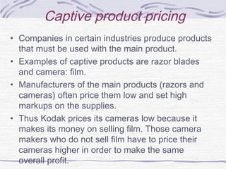 Captive product pricing
• Companies in certain industries produce products
that must be used with the main product.
• Examples of captive products are razor blades
and camera: film.
• Manufacturers of the main products (razors and
cameras) often price them low and set high
markups on the supplies.
• Thus Kodak prices its cameras low because it
makes its money on selling film. Those camera
makers who do not sell film have to price their
cameras higher in order to make the same
overall profit.
 