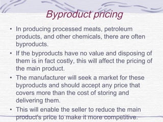 Byproduct pricing
• In producing processed meats, petroleum
products, and other chemicals, there are often
byproducts.
• If the byproducts have no value and disposing of
them is in fact costly, this will affect the pricing of
the main product.
• The manufacturer will seek a market for these
byproducts and should accept any price that
covers more than the cost of storing and
delivering them.
• This will enable the seller to reduce the main
product's price to make it more competitive.
 