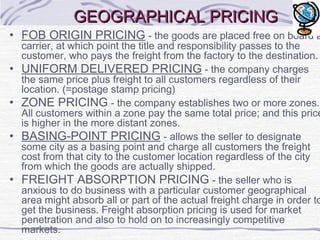 GEOGRAPHICAL PRICINGGEOGRAPHICAL PRICING
• FOB ORIGIN PRICING - the goods are placed free on board a
carrier, at which point the title and responsibility passes to the
customer, who pays the freight from the factory to the destination.
• UNIFORM DELIVERED PRICING - the company charges
the same price plus freight to all customers regardless of their
location. (=postage stamp pricing)
• ZONE PRICING - the company establishes two or more zones.
All customers within a zone pay the same total price; and this price
is higher in the more distant zones.
• BASING-POINT PRICING - allows the seller to designate
some city as a basing point and charge all customers the freight
cost from that city to the customer location regardless of the city
from which the goods are actually shipped.
• FREIGHT ABSORPTION PRICING - the seller who is
anxious to do business with a particular customer geographical
area might absorb all or part of the actual freight charge in order to
get the business. Freight absorption pricing is used for market
penetration and also to hold on to increasingly competitive
markets.
 