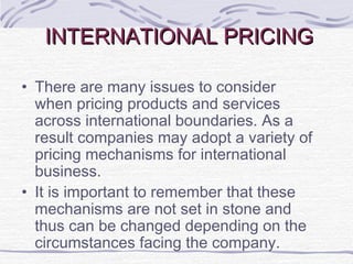 INTERNATIONAL PRICINGINTERNATIONAL PRICING
• There are many issues to consider
when pricing products and services
across international boundaries. As a
result companies may adopt a variety of
pricing mechanisms for international
business.
• It is important to remember that these
mechanisms are not set in stone and
thus can be changed depending on the
circumstances facing the company.
 