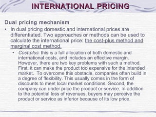 INTERNATIONAL PRICINGINTERNATIONAL PRICING
Dual pricing mechanism
• In dual pricing domestic and international prices are
differentiated. Two approaches or methods can be used to
calculate the international price: the cost-plus method and
marginal cost method.
• Cost-plus: this is a full allocation of both domestic and
international costs, and includes an effective margin.
However, there are two key problems with such a method.
First, it can make the product too expensive for the intended
market. To overcome this obstacle, companies often build in
a degree of flexibility. This usually comes in the form of
discounts to meet local market conditions. Second, the
company can under price the product or service. In addition
to the potential loss of revenues, buyers may perceive the
product or service as inferior because of its low price.
 