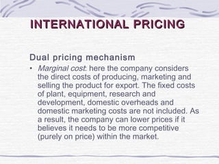 INTERNATIONAL PRICINGINTERNATIONAL PRICING
Dual pricing mechanism
• Marginal cost: here the company considers
the direct costs of producing, marketing and
selling the product for export. The fixed costs
of plant, equipment, research and
development, domestic overheads and
domestic marketing costs are not included. As
a result, the company can lower prices if it
believes it needs to be more competitive
(purely on price) within the market.
 