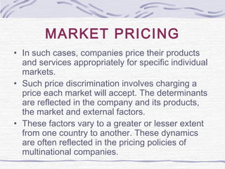 MARKET PRICING
• In such cases, companies price their products
and services appropriately for specific individual
markets.
• Such price discrimination involves charging a
price each market will accept. The determinants
are reflected in the company and its products,
the market and external factors.
• These factors vary to a greater or lesser extent
from one country to another. These dynamics
are often reflected in the pricing policies of
multinational companies.
 