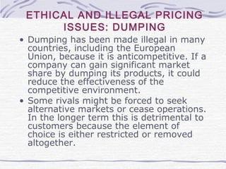 ETHICAL AND ILLEGAL PRICING
ISSUES: DUMPING
• Dumping has been made illegal in many
countries, including the European
Union, because it is anticompetitive. If a
company can gain significant market
share by dumping its products, it could
reduce the effectiveness of the
competitive environment.
• Some rivals might be forced to seek
alternative markets or cease operations.
In the longer term this is detrimental to
customers because the element of
choice is either restricted or removed
altogether.
 