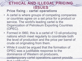 ETHICAL AND ILLEGAL PRICING
ISSUES
Price fixing - cartel operations
• A cartel is where groups of competing companies
or countries agree on a set price for a product or
service. The world's leading cartel is the
Organization of Petroleum Exporting Countries
(OPEC).
• Formed in I960, this is a cartel of 13 oil-producing
nations which meet regularly to coordinate both
the level of production and the price per barrel of
crude oil originating from them.
• While it could be argued that the formation of
OPEC was a justifiable response to the
dominance of Western oil producers,
contemporary cartel operations cannot provide
 