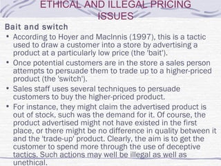 ETHICAL AND ILLEGAL PRICING
ISSUES
Bait and switch
• According to Hoyer and Maclnnis (1997), this is a tactic
used to draw a customer into a store by advertising a
product at a particularly low price (the 'bait').
• Once potential customers are in the store a sales person
attempts to persuade them to trade up to a higher-priced
product (the 'switch').
• Sales staff uses several techniques to persuade
customers to buy the higher-priced product.
• For instance, they might claim the advertised product is
out of stock, such was the demand for it. Of course, the
product advertised might not have existed in the first
place, or there might be no difference in quality between it
and the 'trade-up' product. Clearly, the aim is to get the
customer to spend more through the use of deceptive
tactics. Such actions may well be illegal as well as
unethical.
 